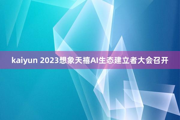kaiyun 2023想象天禧AI生态建立者大会召开