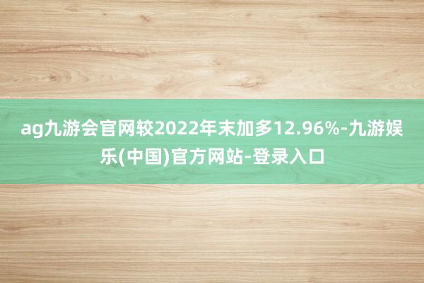 ag九游会官网较2022年末加多12.96%-九游娱乐(中国)官方网站-登录入口