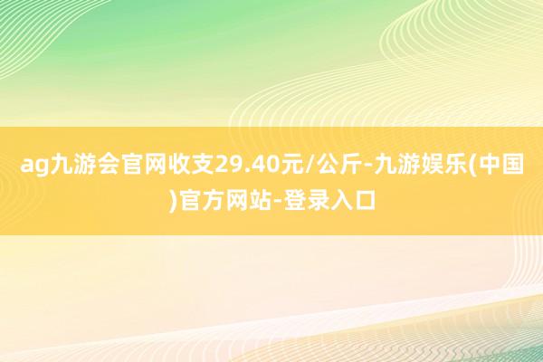 ag九游会官网收支29.40元/公斤-九游娱乐(中国)官方网站-登录入口