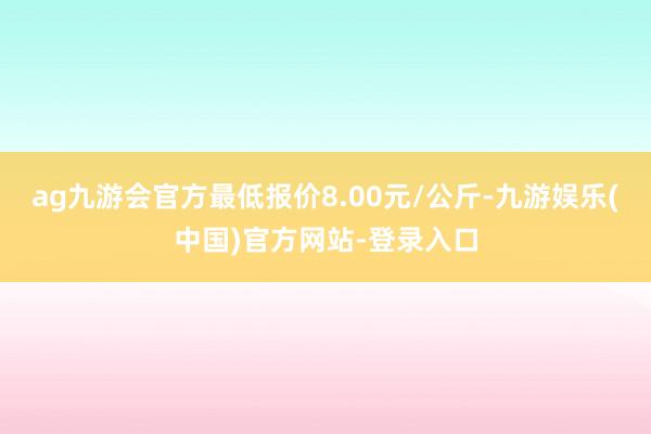 ag九游会官方最低报价8.00元/公斤-九游娱乐(中国)官方网站-登录入口