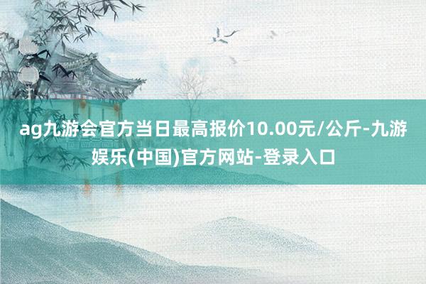 ag九游会官方当日最高报价10.00元/公斤-九游娱乐(中国)官方网站-登录入口
