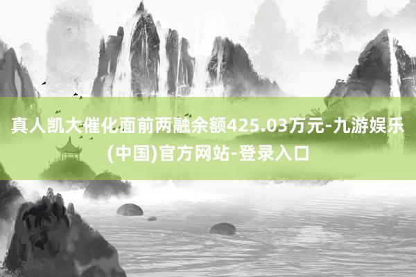 真人凯大催化面前两融余额425.03万元-九游娱乐(中国)官方网站-登录入口
