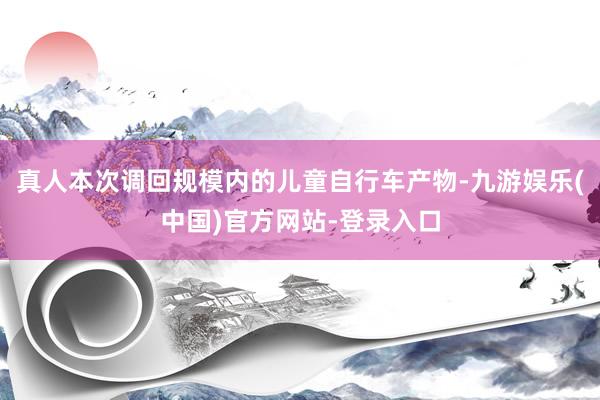 真人本次调回规模内的儿童自行车产物-九游娱乐(中国)官方网站-登录入口