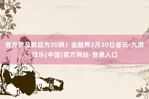 官方波及数目为30辆）金融界3月30日音讯-九游娱乐(中国)官方网站-登录入口