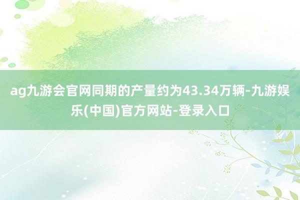 ag九游会官网同期的产量约为43.34万辆-九游娱乐(中国)官方网站-登录入口