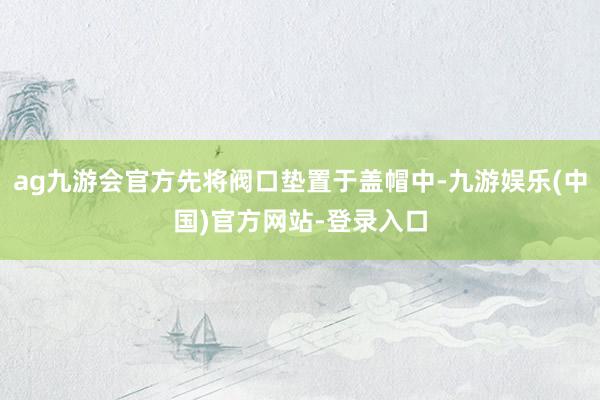 ag九游会官方先将阀口垫置于盖帽中-九游娱乐(中国)官方网站-登录入口
