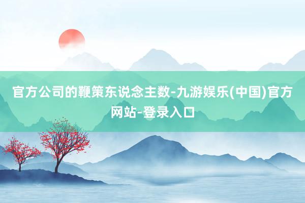 官方公司的鞭策东说念主数-九游娱乐(中国)官方网站-登录入口