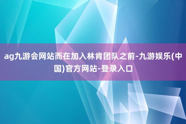 ag九游会网站而在加入林肯团队之前-九游娱乐(中国)官方网站-登录入口