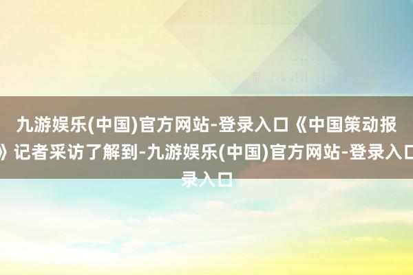 九游娱乐(中国)官方网站-登录入口《中国策动报》记者采访了解到-九游娱乐(中国)官方网站-登录入口