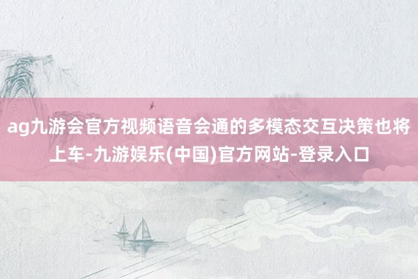 ag九游会官方视频语音会通的多模态交互决策也将上车-九游娱乐(中国)官方网站-登录入口