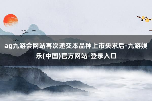 ag九游会网站再次递交本品种上市央求后-九游娱乐(中国)官方网站-登录入口