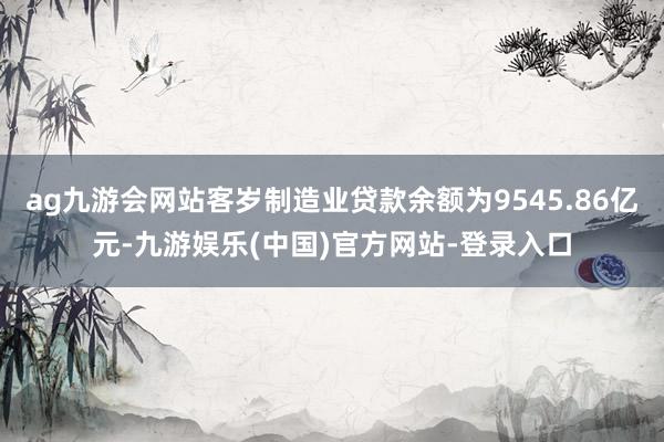 ag九游会网站客岁制造业贷款余额为9545.86亿元-九游娱乐(中国)官方网站-登录入口