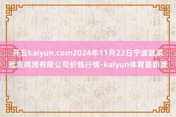 开云kaiyun.com2024年11月22日宁波蔬菜批发阛阓有限公司价钱行情-kaiyun体育最新版