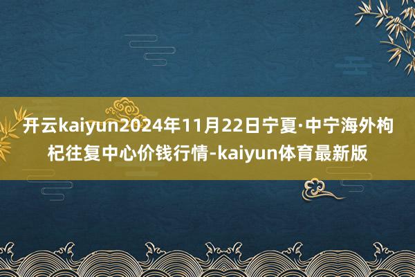 开云kaiyun2024年11月22日宁夏·中宁海外枸杞往复中心价钱行情-kaiyun体育最新版