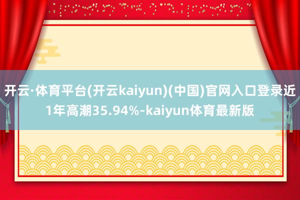 开云·体育平台(开云kaiyun)(中国)官网入口登录近1年高潮35.94%-kaiyun体育最新版