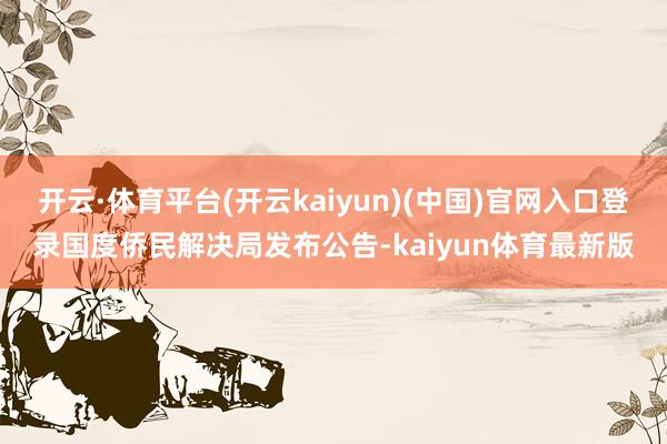 开云·体育平台(开云kaiyun)(中国)官网入口登录国度侨民解决局发布公告-kaiyun体育最新版