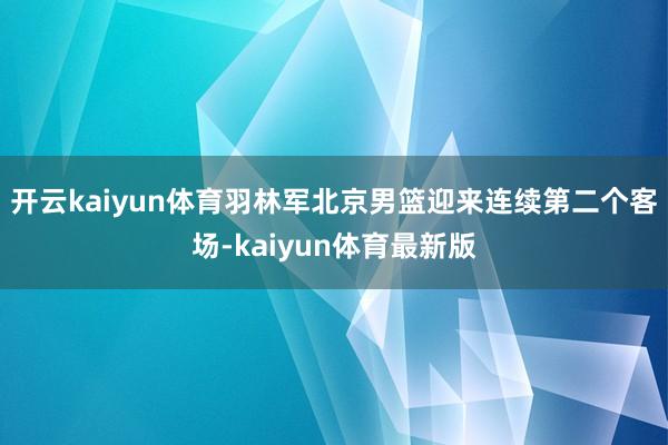 开云kaiyun体育羽林军北京男篮迎来连续第二个客场-kaiyun体育最新版