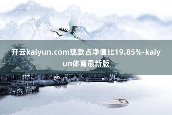 开云kaiyun.com现款占净值比19.85%-kaiyun体育最新版