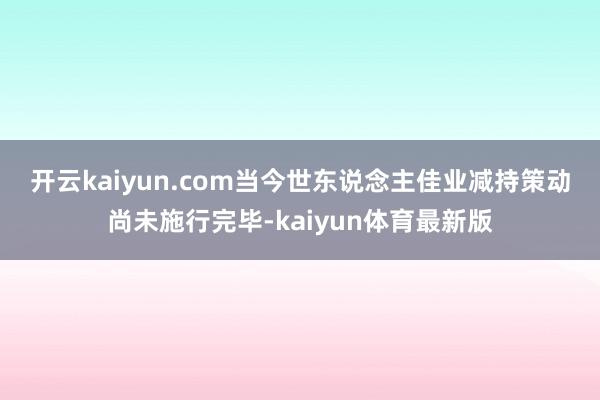 开云kaiyun.com　　当今世东说念主佳业减持策动尚未施行完毕-kaiyun体育最新版