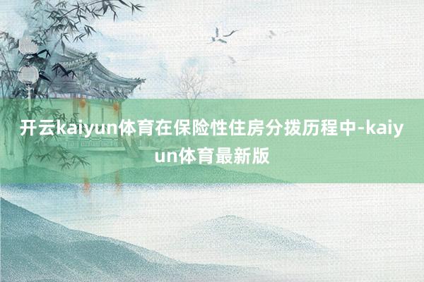 开云kaiyun体育在保险性住房分拨历程中-kaiyun体育最新版