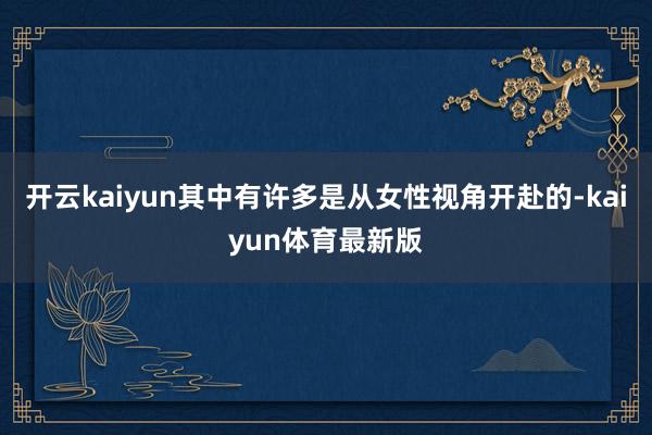 开云kaiyun其中有许多是从女性视角开赴的-kaiyun体育最新版