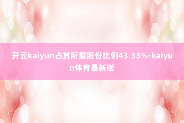 开云kaiyun占其所握股份比例43.33%-kaiyun体育最新版