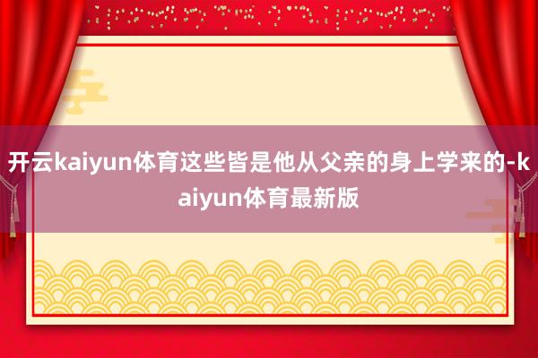开云kaiyun体育这些皆是他从父亲的身上学来的-kaiyun体育最新版