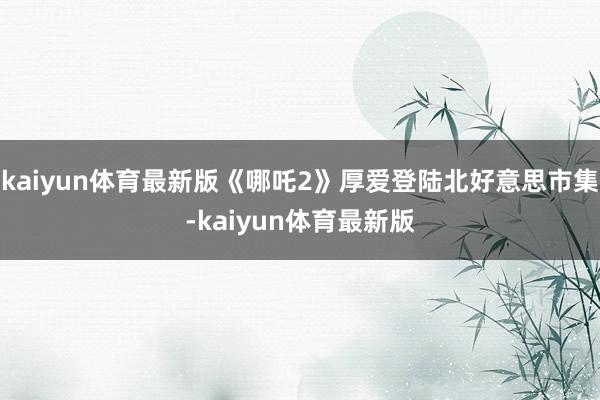 kaiyun体育最新版《哪吒2》厚爱登陆北好意思市集-kaiyun体育最新版