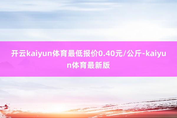 开云kaiyun体育最低报价0.40元/公斤-kaiyun体育最新版