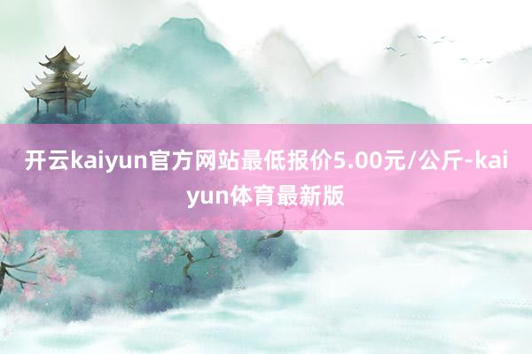 开云kaiyun官方网站最低报价5.00元/公斤-kaiyun体育最新版