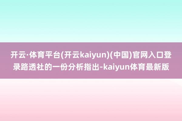 开云·体育平台(开云kaiyun)(中国)官网入口登录路透社的一份分析指出-kaiyun体育最新版