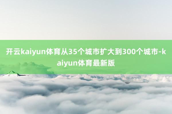 开云kaiyun体育从35个城市扩大到300个城市-kaiyun体育最新版