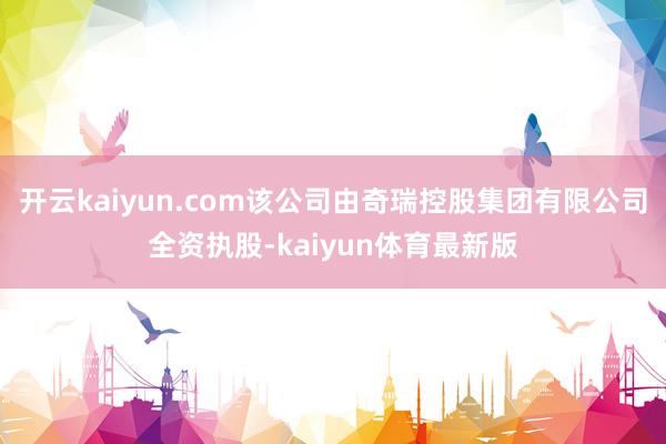 开云kaiyun.com该公司由奇瑞控股集团有限公司全资执股-kaiyun体育最新版