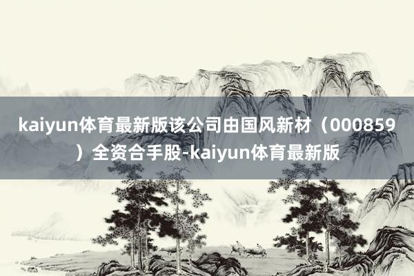 kaiyun体育最新版该公司由国风新材（000859）全资合手股-kaiyun体育最新版