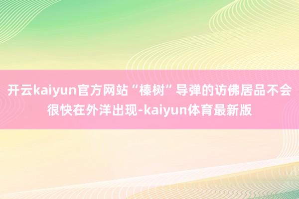 开云kaiyun官方网站“榛树”导弹的访佛居品不会很快在外洋出现-kaiyun体育最新版