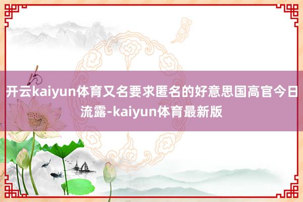 开云kaiyun体育又名要求匿名的好意思国高官今日流露-kaiyun体育最新版