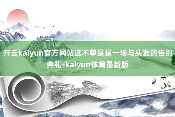 开云kaiyun官方网站这不单是是一场与头发的告别典礼-kaiyun体育最新版