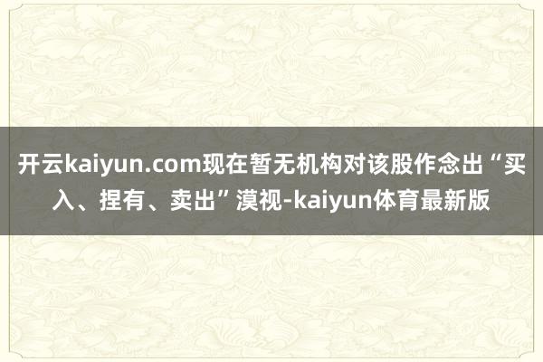 开云kaiyun.com现在暂无机构对该股作念出“买入、捏有、卖出”漠视-kaiyun体育最新版
