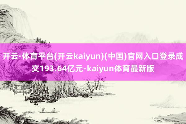 开云·体育平台(开云kaiyun)(中国)官网入口登录成交193.64亿元-kaiyun体育最新版
