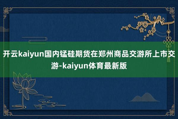 开云kaiyun国内锰硅期货在郑州商品交游所上市交游-kaiyun体育最新版