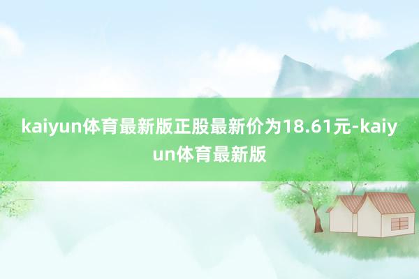 kaiyun体育最新版正股最新价为18.61元-kaiyun体育最新版