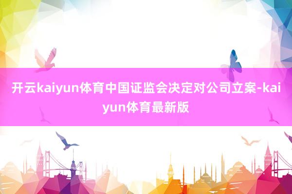 开云kaiyun体育中国证监会决定对公司立案-kaiyun体育最新版