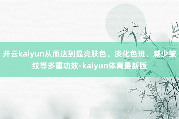 开云kaiyun从而达到提亮肤色、淡化色斑、减少皱纹等多重功效-kaiyun体育最新版