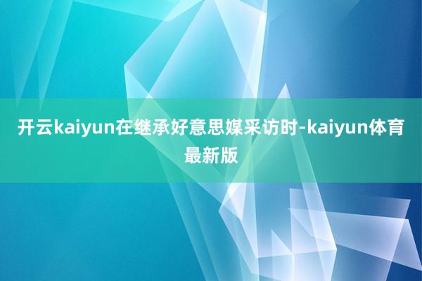 开云kaiyun在继承好意思媒采访时-kaiyun体育最新版