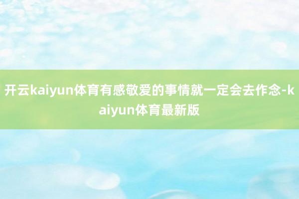 开云kaiyun体育有感敬爱的事情就一定会去作念-kaiyun体育最新版
