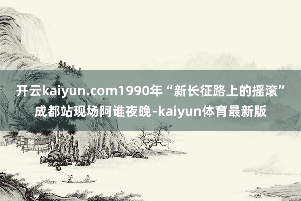 开云kaiyun.com1990年“新长征路上的摇滚”成都站现场阿谁夜晚-kaiyun体育最新版
