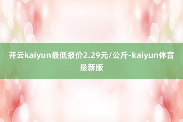 开云kaiyun最低报价2.29元/公斤-kaiyun体育最新版