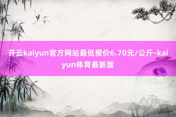 开云kaiyun官方网站最低报价6.70元/公斤-kaiyun体育最新版
