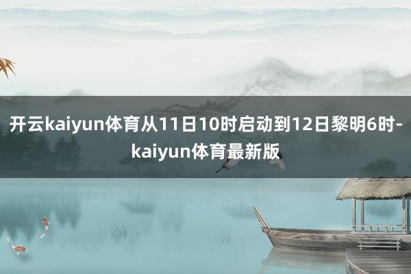 开云kaiyun体育从11日10时启动到12日黎明6时-kaiyun体育最新版