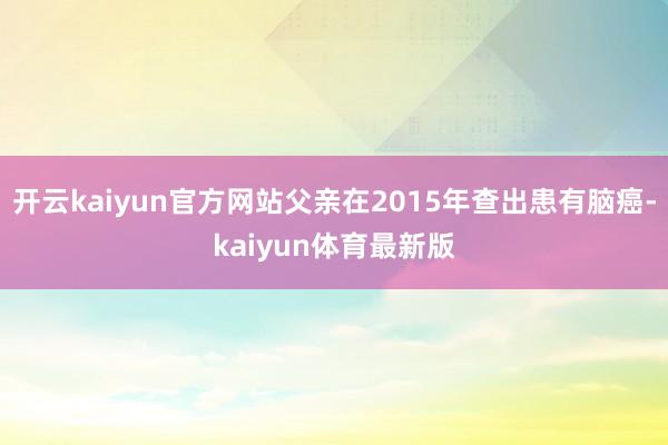 开云kaiyun官方网站父亲在2015年查出患有脑癌-kaiyun体育最新版